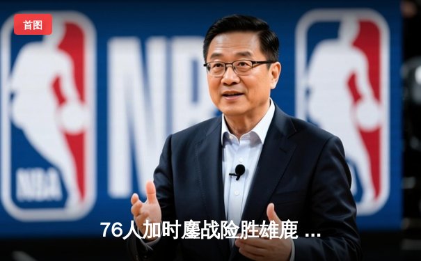 76人加时鏖战险胜雄鹿 恩比德32+11+7主宰关键时刻