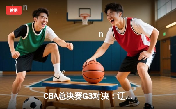 CBA总决赛G3对决：辽宁男篮加时险胜新疆，总比分2-1领先